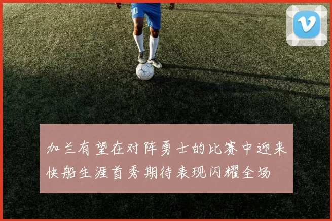 加兰有望在对阵勇士的比赛中迎来快船生涯首秀期待表现闪耀全场