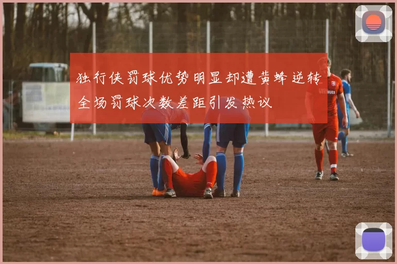 独行侠罚球优势明显却遭黄蜂逆转全场罚球次数差距引发热议